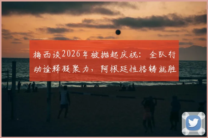梅西谈2026年被抛起庆祝：全队行动诠释凝聚力，阿根廷性格铸就胜利传统