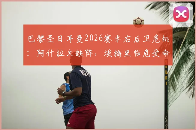 巴黎圣日耳曼2026赛季右后卫危机：阿什拉夫缺阵，埃梅里临危受命，后防线隐患深度解读
