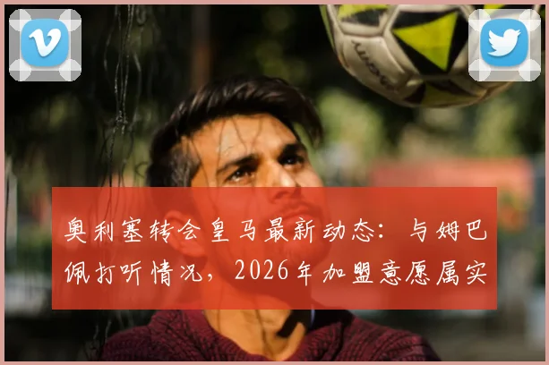 奥利塞转会皇马最新动态：与姆巴佩打听情况，2026年加盟意愿属实，队报独家解读