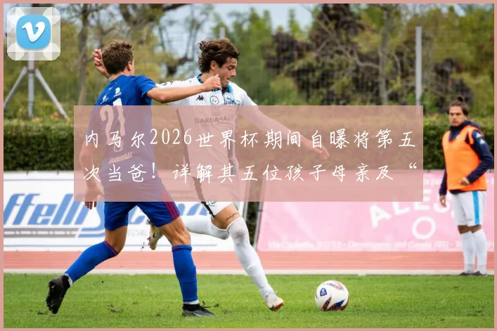 内马尔2026世界杯期间自曝将第五次当爸!详解其五位孩子母亲及“辣妹组合”背后趣事