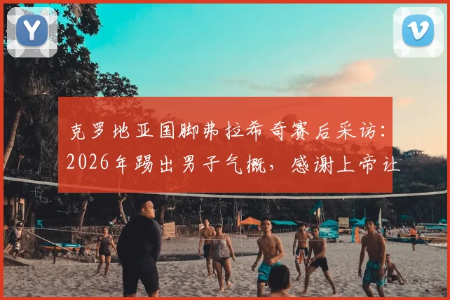 克罗地亚国脚弗拉希奇赛后采访：2026年踢出男子气概，感谢上帝让我们赢得关键战