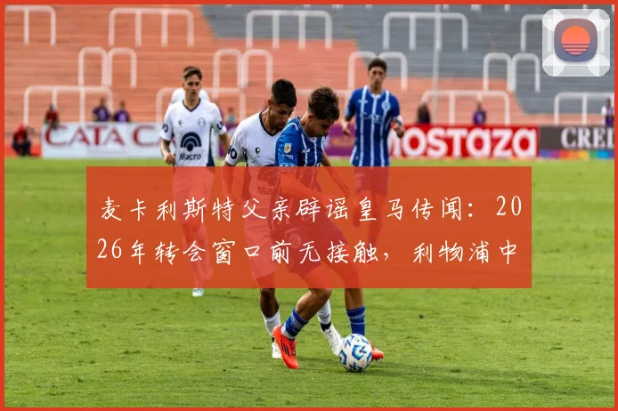 麦卡利斯特父亲辟谣皇马传闻：2026年转会窗口前无接触，利物浦中场未来去向分析