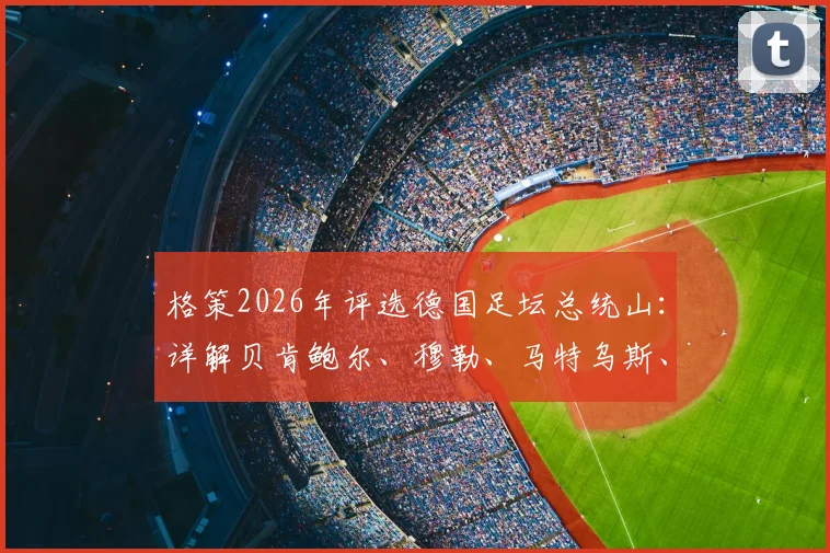 格策2026年评选德国足坛总统山：详解贝肯鲍尔、穆勒、马特乌斯、诺伊尔谁更强，附历史最佳评选标准