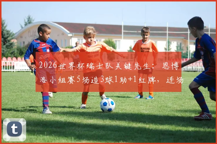 2026世界杯瑞士队关键先生:恩博洛小组赛5场造3球1助+1红牌,连场为球队制造进球