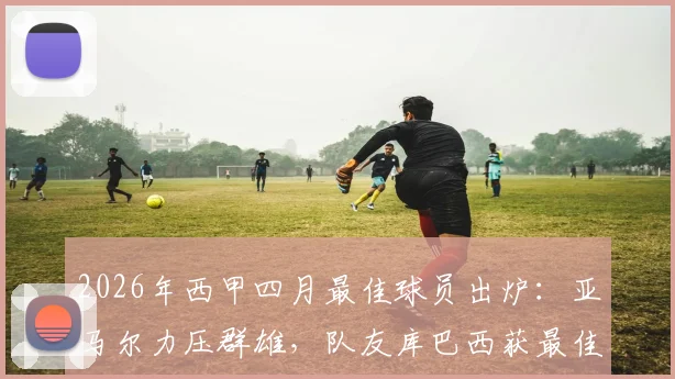2026年西甲四月最佳球员出炉：亚马尔力压群雄，队友库巴西获最佳年轻球员，解析巴萨双子星未来前景