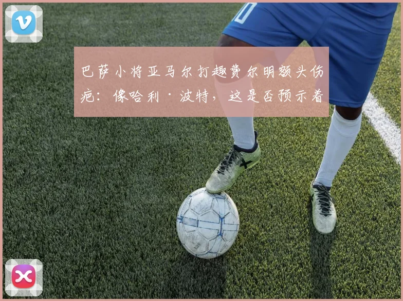 巴萨小将亚马尔打趣费尔明额头伤疤：像哈利·波特，这是否预示着球队2026年的逆转信号？
